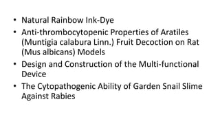• Natural Rainbow Ink-Dye
• Anti-thrombocytopenic Properties of Aratiles
(Muntigia calabura Linn.) Fruit Decoction on Rat
(Mus albicans) Models
• Design and Construction of the Multi-functional
Device
• The Cytopathogenic Ability of Garden Snail Slime
Against Rabies
 