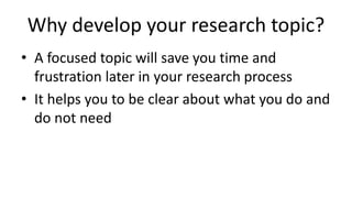 Why develop your research topic?
• A focused topic will save you time and
frustration later in your research process
• It helps you to be clear about what you do and
do not need
 