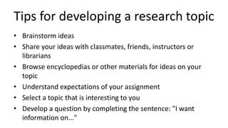 Tips for developing a research topic
• Brainstorm ideas
• Share your ideas with classmates, friends, instructors or
librarians
• Browse encyclopedias or other materials for ideas on your
topic
• Understand expectations of your assignment
• Select a topic that is interesting to you
• Develop a question by completing the sentence: "I want
information on..."
 