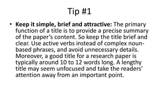 Tip #1
• Keep it simple, brief and attractive: The primary
function of a title is to provide a precise summary
of the paper’s content. So keep the title brief and
clear. Use active verbs instead of complex noun-
based phrases, and avoid unnecessary details.
Moreover, a good title for a research paper is
typically around 10 to 12 words long. A lengthy
title may seem unfocused and take the readers’
attention away from an important point.
 
