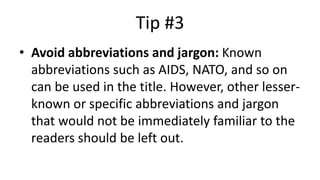 Tip #3
• Avoid abbreviations and jargon: Known
abbreviations such as AIDS, NATO, and so on
can be used in the title. However, other lesser-
known or specific abbreviations and jargon
that would not be immediately familiar to the
readers should be left out.
 