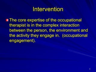 Intervention
The core expertise of the occupational
therapist is in the complex interaction
between the person, the environment and
the activity they engage in. (occupational
engagement).




                                             3
 