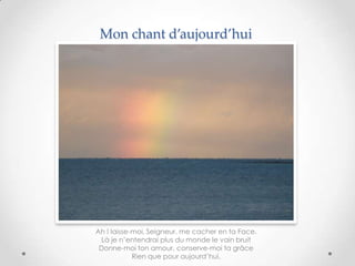 Mon chant d’aujourd’hui

Ah ! laisse-moi, Seigneur, me cacher en ta Face.
Là je n’entendrai plus du monde le vain bruit
Donne-moi ton amour, conserve-moi ta grâce
Rien que pour aujourd’hui.

 