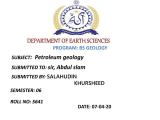DEPARTMENT OF EARTH SCIENCES
SUBJECT: Petroleum geology
SUBMITTED TO: sir, Abdul slam
SUBMITTED BY: SALAHUDIN
KHURSHEED
ROLL NO: 5641
PROGRAM: BS GEOLOGY
SEMESTER: 06
DATE: 07-04-20
 