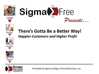Sigma                             Free
                                        Presents…
There’s Gotta Be a Better Way!
Happier Customers and Higher Profit




        Provided by Sigma College of Small Business, Inc.
 