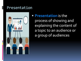 Presentation
 Presentation is the
process of showing and
explaining the content of
a topic to an audience or
a group of audiences
 