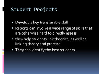 Student Projects
 Develop a key transferable skill
 Reports can involve a wide range of skills that
are otherwise hard to directly assess
 they help students link theories, as well as
linking theory and practice
 They can identify the best students
 