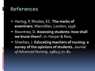 References
 Hartog, P, Rhodes, EC. The marks of
examiners. Macmillan, London; 1936.
 Rowntree, D. Assessing students: how shall
we know them?. in: Harper & Row,
 Sheehan, J. Educating teachers of nursing: a
survey of the opinions of students. Journal
of Advanced Nursing. 1980;5:71–81.
 