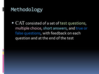 Methodology
 CAT consisted of a set of test questions,
multiple choice, short answers, and true or
false questions, with feedback on each
question and at the end of the test
 