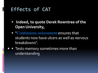 Effects of CAT
 Indeed, to quote Derek Rowntree of the
Open University,
 "Continuous assessment ensures that
students now have ulcers as well as nervous
breakdowns".
 Tests memory sometimes more than
understanding

 