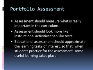 Portfolio Assessment
 Assessment should measure what is really
important in the curriculum.
 Assessment should look more like
instructional activities than like tests.
 Educational assessment should approximate
the learning tasks of interest, so that, when
students practice for the assessment, some
useful learning takes place.
 