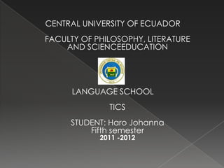 CENTRAL UNIVERSITY OF ECUADOR
FACULTY OF PHILOSOPHY, LITERATURE
    AND SCIENCEEDUCATION




      LANGUAGE SCHOOL
              TICS
     STUDENT: Haro Johanna
         Fifth semester
            2011 -2012
 