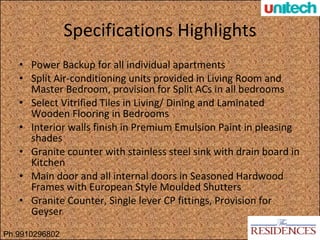 Specifications Highlights Power Backup for all individual apartments Split Air-conditioning units provided in Living Room and Master Bedroom, provision for Split ACs in all bedrooms Select Vitrified Tiles in Living/ Dining and Laminated Wooden Flooring in Bedrooms Interior walls finish in Premium Emulsion Paint in pleasing shades Granite counter with stainless steel sink with drain board in Kitchen  Main door and all internal doors in Seasoned Hardwood Frames with European Style Moulded Shutters Granite Counter, Single lever CP fittings, Provision for Geyser Ph.9910296802 
