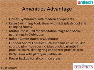 Amenities Advantage Unisex Gymnasium with modern equipments Large Swimming Pool, along with kids splash pool and changing rooms Multipurpose Hall for Meditation, Yoga and Social gatherings in Clubhouse Indoor Games Room in Clubhouse Outdoor Sports Facilities such as tennis court, squash court, badminton court, cricket pitch, basketball practice court, skating ring and soccer practice area Party Lawn with pantry in Clubhouse Power backup for all common areas Ph.9910296802 