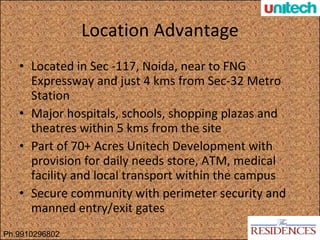 Location Advantage Located in Sec -117, Noida, near to FNG Expressway and just 4 kms from Sec-32 Metro Station Major hospitals, schools, shopping plazas and theatres within 5 kms from the site Part of 70+ Acres Unitech Development with provision for daily needs store, ATM, medical facility and local transport within the campus Secure community with perimeter security and manned entry/exit gates Ph.9910296802 