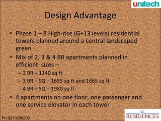 Design Advantage Phase 1 – 8 High-rise (G+13 levels) residential towers planned around a central landscaped green Mix of 2, 3 & 4 BR apartments planned in efficient  sizes – 2 BR – 1140 sq ft 3 BR + SQ – 1655 sq ft and 1665 sq ft 4 BR + SQ – 1980 sq ft 4 apartments on one floor, one passenger and one service elevator in each tower Ph.9910296802 
