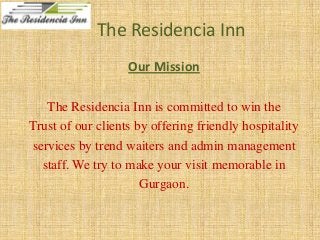 The Residencia Inn
Our Mission
The Residencia Inn is committed to win the
Trust of our clients by offering friendly hospitality
services by trend waiters and admin management
staff. We try to make your visit memorable in
Gurgaon.

 