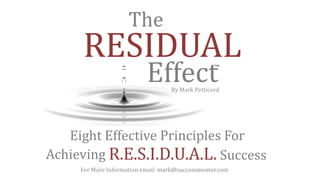 Eight Effective Principles For
Achieving R.E.S.I.D.U.A.L. Success
RESIDUAL
Effect
The
™
By Mark Petticord
For More Information email: mark@successmentor.com
 