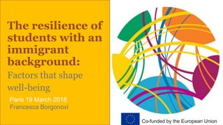 The resilience of
students with an
immigrant
background:
Factors that shape
well-being
Paris 19 March 2018
Francesca Borgonovi
Co-funded by the European Union
 
