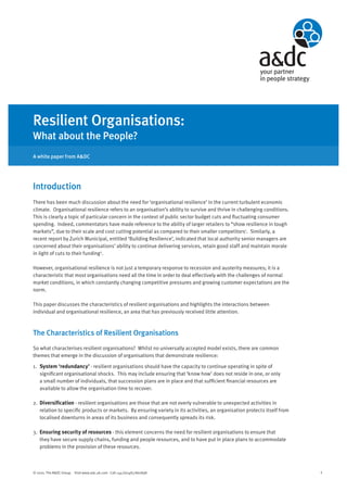 Resilient Organisations:
What about the People?
A white paper from A&DC




Introduction
There has been much discussion about the need for ‘organisational resilience’ in the current turbulent economic
climate. Organisational resilience refers to an organisation’s ability to survive and thrive in challenging conditions.
This is clearly a topic of particular concern in the context of public sector budget cuts and fluctuating consumer
spending. Indeed, commentators have made reference to the ability of larger retailers to “show resilience in tough
markets”, due to their scale and cost cutting potential as compared to their smaller competitors1. Similarly, a
recent report by Zurich Municipal, entitled ‘Building Resilience’, indicated that local authority senior managers are
concerned about their organisations’ ability to continue delivering services, retain good staff and maintain morale
in light of cuts to their funding 2.

However, organisational resilience is not just a temporary response to recession and austerity measures; it is a
characteristic that most organisations need all the time in order to deal effectively with the challenges of normal
market conditions, in which constantly changing competitive pressures and growing customer expectations are the
norm.

This paper discusses the characteristics of resilient organisations and highlights the interactions between
individual and organisational resilience, an area that has previously received little attention.



The Characteristics of Resilient Organisations
So what characterises resilient organisations? Whilst no universally accepted model exists, there are common
themes that emerge in the discussion of organisations that demonstrate resilience:

1. System ‘redundancy’ - resilient organisations should have the capacity to continue operating in spite of
   significant organisational shocks. This may include ensuring that ‘know how’ does not reside in one, or only
   a small number of individuals, that succession plans are in place and that sufficient financial resources are
   available to allow the organisation time to recover.

2. Diversification - resilient organisations are those that are not overly vulnerable to unexpected activities in
   relation to specific products or markets. By ensuring variety in its activities, an organisation protects itself from
   localised downturns in areas of its business and consequently spreads its risk.

3. Ensuring security of resources - this element concerns the need for resilient organisations to ensure that
   they have secure supply chains, funding and people resources, and to have put in place plans to accommodate
   problems in the provision of these resources.



© 2010. The A&DC Group. Visit www.adc.uk.com Call +44 (0)1483 860898                                                       1
 