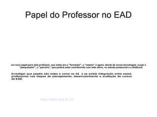 Papel do Professor no EAD um novo papel para este professor, que antes era o “formador”, o “mestre” e agora, diante da novas tecnologias, surge o “pesquisador”, o “parceiro”, que poderá estar contribuindo com este aluno, no estudo presencial e a distância. http://www.ead.ftc.br/ 