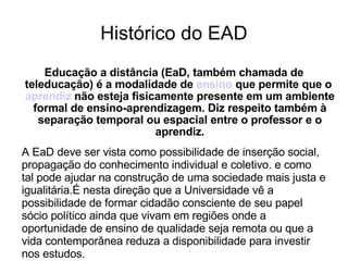 Histórico do EAD Educação a distância (EaD, também chamada de teleducação) é a modalidade de  ensino  que permite que o  aprendiz  não esteja fisicamente presente em um ambiente formal de ensino-aprendizagem. Diz respeito também à separação temporal ou espacial entre o professor e o aprendiz. A EaD deve ser vista como possibilidade de inserção social, propagação do conhecimento individual e coletivo. e como tal pode ajudar na construção de uma sociedade mais justa e igualitária.É nesta direção que a Universidade vê a possibilidade de formar cidadão consciente de seu papel sócio político ainda que vivam em regiões onde a oportunidade de ensino de qualidade seja remota ou que a vida contemporânea reduza a disponibilidade para investir nos estudos. 