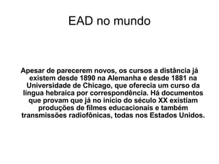 EAD no mundo Apesar de parecerem novos, os cursos a distância já existem desde 1890 na Alemanha e desde 1881 na Universidade de Chicago, que oferecia um curso da língua hebraica por correspondência. Há documentos que provam que já no início do século XX existiam produções de filmes educacionais e também transmissões radiofônicas, todas nos Estados Unidos. 