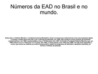 Números da EAD no Brasil e no mundo. Estes dois, o Instituto Monitor e o Instituto Universal Brasileiro, foram os únicos que sobreviveram com suas empresas desde o começo e estão ativos até hoje. Com a advinda da televisão, em 1948, logo surgiram novas chances de transmitir conhecimentos e em 1965 o poder público criou a TV Educativa. Em 1997, foi criada a Fundação Roberto Marinho que, em 1980 colocou no ar o Telecurso 1º e 2º graus. Em 1995, o nome passou a ser Telecurso 2000, nos dez anos seguintes o curso, que ensina as matérias do ensino fundamental e médio via programas de televisão e apostilas impressas, já formou 4 milhões de pessoas. 