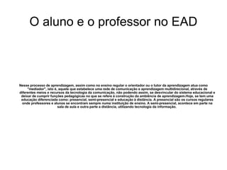O aluno e o professor no EAD Nesse processo de aprendizagem, assim como no ensino regular o orientador ou o tutor da aprendizagem atua como "mediador", isto é, aquele que estabelece uma rede de comunicação e aprendizagem multidirecional, através de diferentes meios e recursos da tecnologia da comunicação, não podendo assim, se desvincular do sistema educacional e deixar de cumprir funções pedagógicas no que se refere à construção da ambiência de aprendizagem.Hoje, se tem uma educação diferenciada como: presencial, semi-presencial e educação à distância. A presencial são os cursos regulares onde professores e alunos se encontram sempre numa instituição de ensino. A semi-presencial, acontece em parte na sala de aula e outra parte a distância, utilizando tecnologia da informação.  