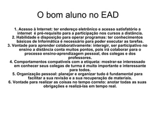 O bom aluno no EAD 1. Acesso à Internet: ter endereço eletrônico e acesso satisfatório a internet  é pré-requisito para a participação nos cursos a distância. 2. Habilidade e disposição para operar programas: ter conhecimentos básicos de Informática é necessário para poder executar as tarefas. 3. Vontade para aprender colaborativamente: interagir, ser participativo no ensino a distância conta muitos pontos, pois irá colaborar para o processo ensino-aprendizagem pessoal, dos colegas e dos professores. 4. Comportamentos compatíveis com a etiqueta: mostrar-se interessado em conhecer seus colegas de turma é muito importante e interessante para todos. 5. Organização pessoal: planejar e organizar tudo é fundamental para facilitar a sua revisão e a sua recuperação de materiais. 6. Vontade para realizar as coisas no tempo correto: anotar todas as suas obrigações e realizá-las em tempo real. 