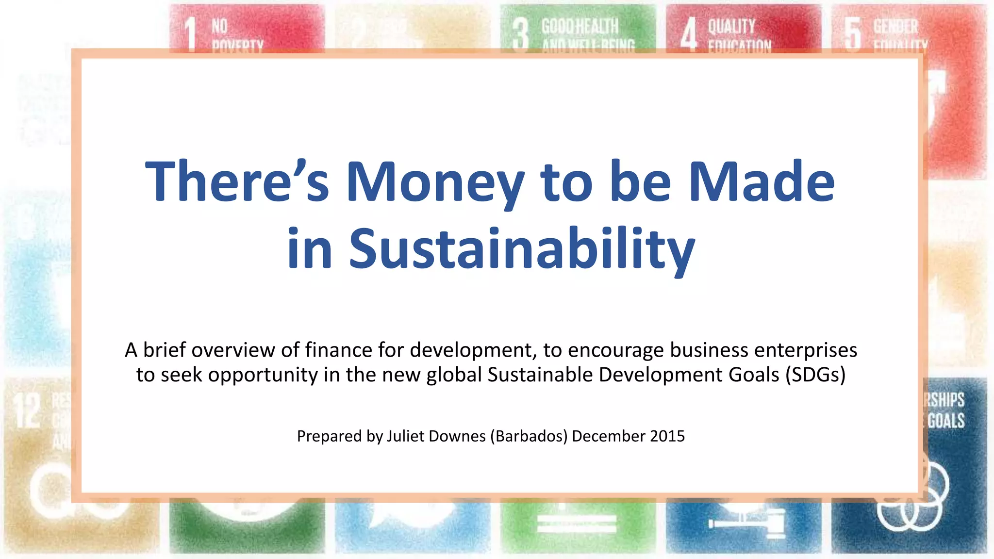 There’s Money to be Made
in Sustainability
A brief overview of finance for development, to encourage business enterprises
to seek opportunity in the new global Sustainable Development Goals (SDGs)
Prepared by Juliet Downes (Barbados) December 2015
 