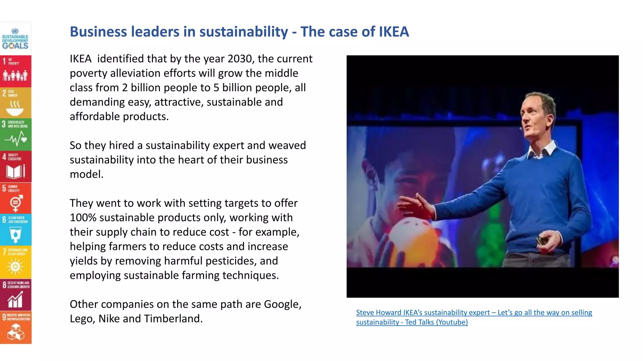 Business leaders in sustainability - The case of IKEA
IKEA identified that by the year 2030, the current
poverty alleviation efforts will grow the middle
class from 2 billion people to 5 billion people, all
demanding easy, attractive, sustainable and
affordable products.
So they hired a sustainability expert and weaved
sustainability into the heart of their business
model.
They went to work with setting targets to offer
100% sustainable products only, working with
their supply chain to reduce cost - for example,
helping farmers to reduce costs and increase
yields by removing harmful pesticides, and
employing sustainable farming techniques.
Other companies on the same path are Google,
Lego, Nike and Timberland.
Steve Howard IKEA’s sustainability expert – Let’s go all the way on selling
sustainability - Ted Talks (Youtube)
 