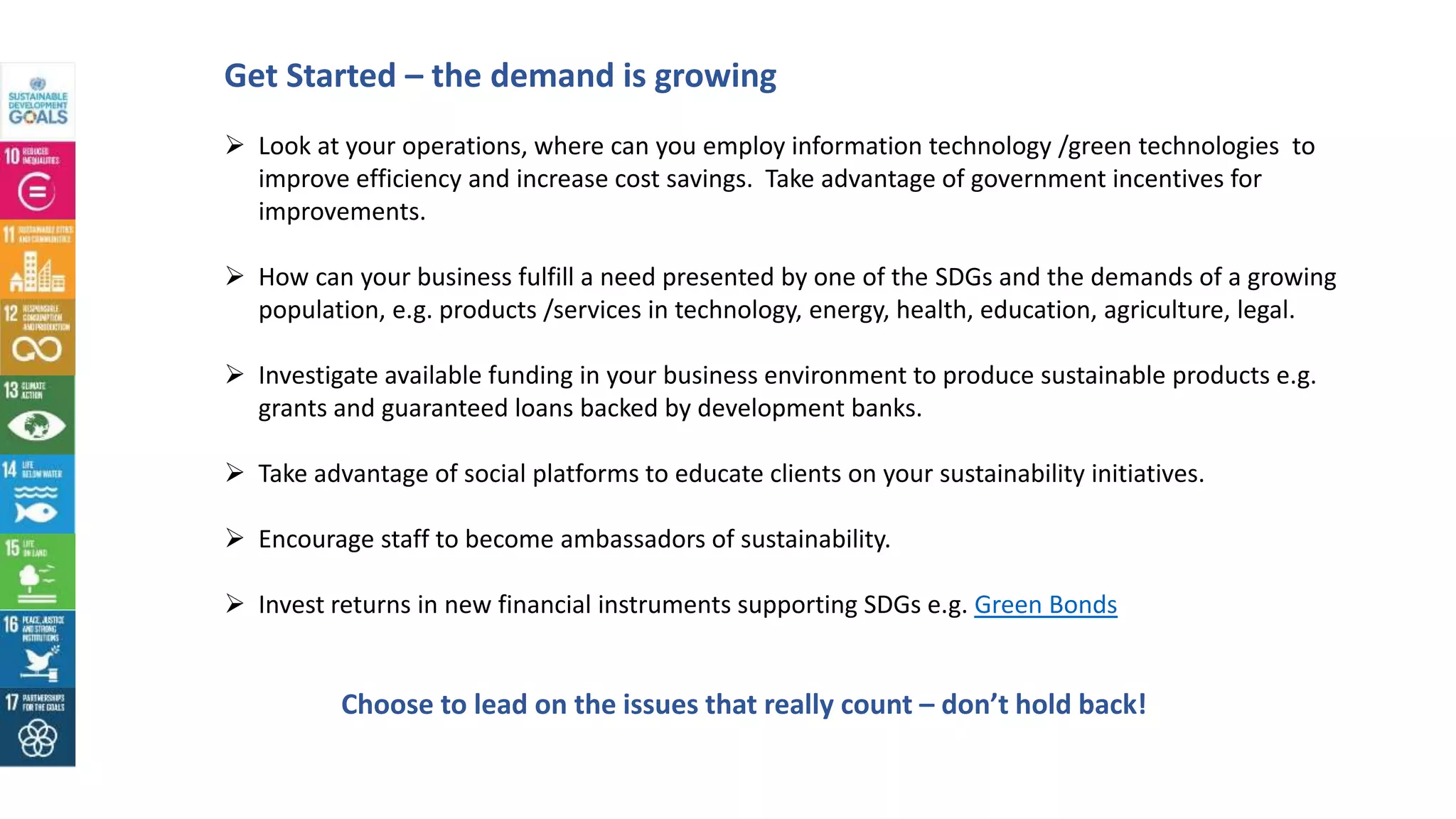 Get Started – the demand is growing
Choose to lead on the issues that really count – don’t hold back!
 Look at your operations, where can you employ information technology /green technologies to
improve efficiency and increase cost savings. Take advantage of government incentives for
improvements.
 How can your business fulfill a need presented by one of the SDGs and the demands of a growing
population, e.g. products /services in technology, energy, health, education, agriculture, legal.
 Investigate available funding in your business environment to produce sustainable products e.g.
grants and guaranteed loans backed by development banks.
 Take advantage of social platforms to educate clients on your sustainability initiatives.
 Encourage staff to become ambassadors of sustainability.
 Invest returns in new financial instruments supporting SDGs e.g. Green Bonds
 