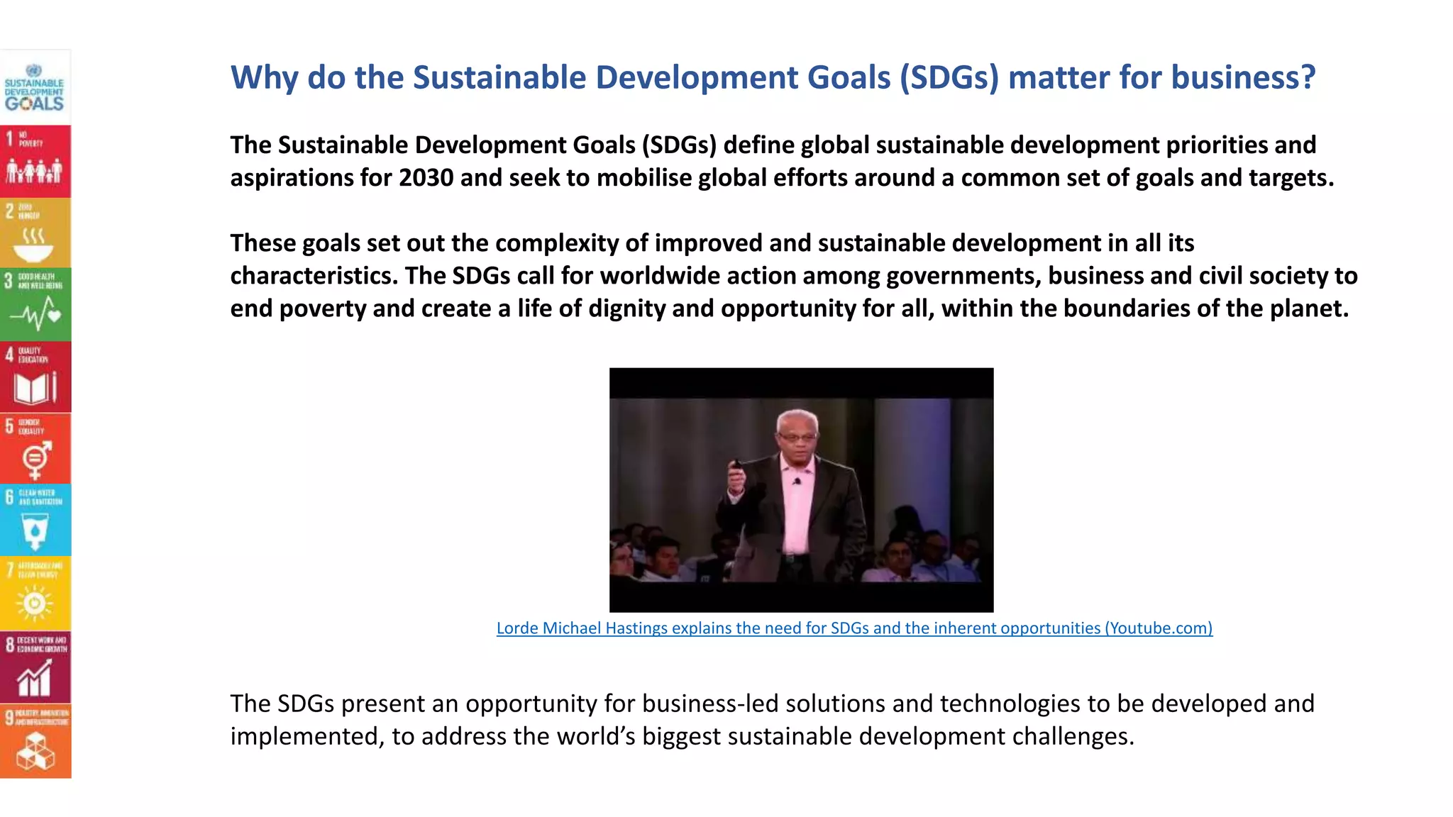 Why do the Sustainable Development Goals (SDGs) matter for business?
The Sustainable Development Goals (SDGs) define global sustainable development priorities and
aspirations for 2030 and seek to mobilise global efforts around a common set of goals and targets.
These goals set out the complexity of improved and sustainable development in all its
characteristics. The SDGs call for worldwide action among governments, business and civil society to
end poverty and create a life of dignity and opportunity for all, within the boundaries of the planet.
The SDGs present an opportunity for business-led solutions and technologies to be developed and
implemented, to address the world’s biggest sustainable development challenges.
Lorde Michael Hastings explains the need for SDGs and the inherent opportunities (Youtube.com)
 
