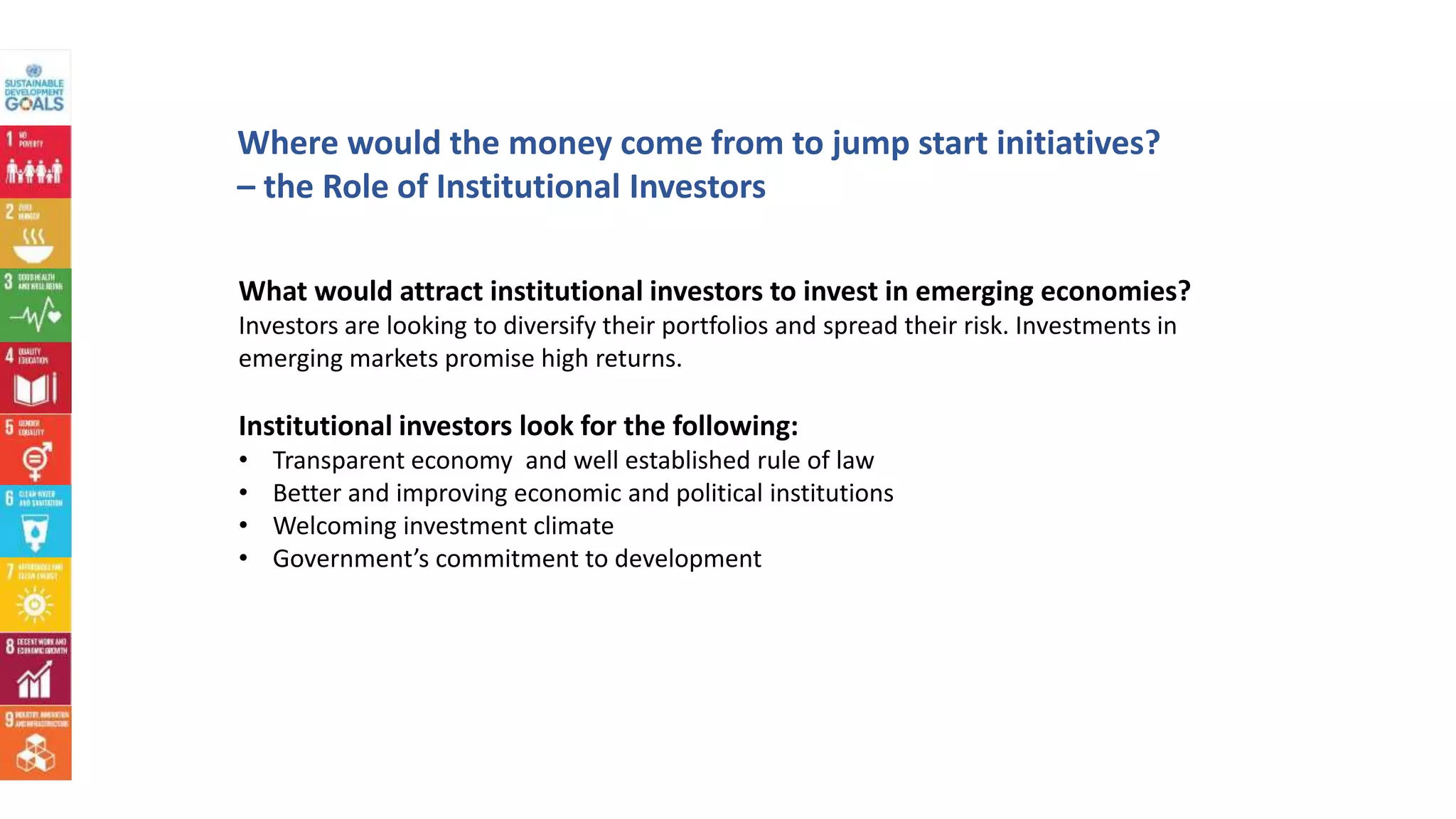 Where would the money come from to jump start initiatives?
– the Role of Institutional Investors
What would attract institutional investors to invest in emerging economies?
Investors are looking to diversify their portfolios and spread their risk. Investments in
emerging markets promise high returns.
Institutional investors look for the following:
• Transparent economy and well established rule of law
• Better and improving economic and political institutions
• Welcoming investment climate
• Government’s commitment to development
 