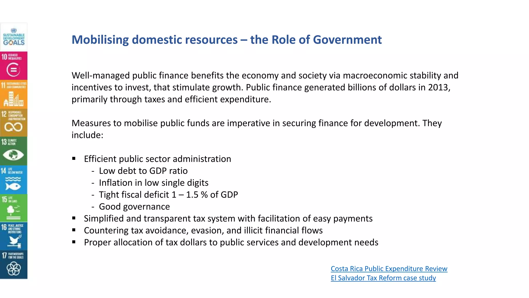 Well-managed public finance benefits the economy and society via macroeconomic stability and
incentives to invest, that stimulate growth. Public finance generated billions of dollars in 2013,
primarily through taxes and efficient expenditure.
Measures to mobilise public funds are imperative in securing finance for development. They
include:
 Efficient public sector administration
- Low debt to GDP ratio
- Inflation in low single digits
- Tight fiscal deficit 1 – 1.5 % of GDP
- Good governance
 Simplified and transparent tax system with facilitation of easy payments
 Countering tax avoidance, evasion, and illicit financial flows
 Proper allocation of tax dollars to public services and development needs
Mobilising domestic resources – the Role of Government
Costa Rica Public Expenditure Review
El Salvador Tax Reform case study
 
