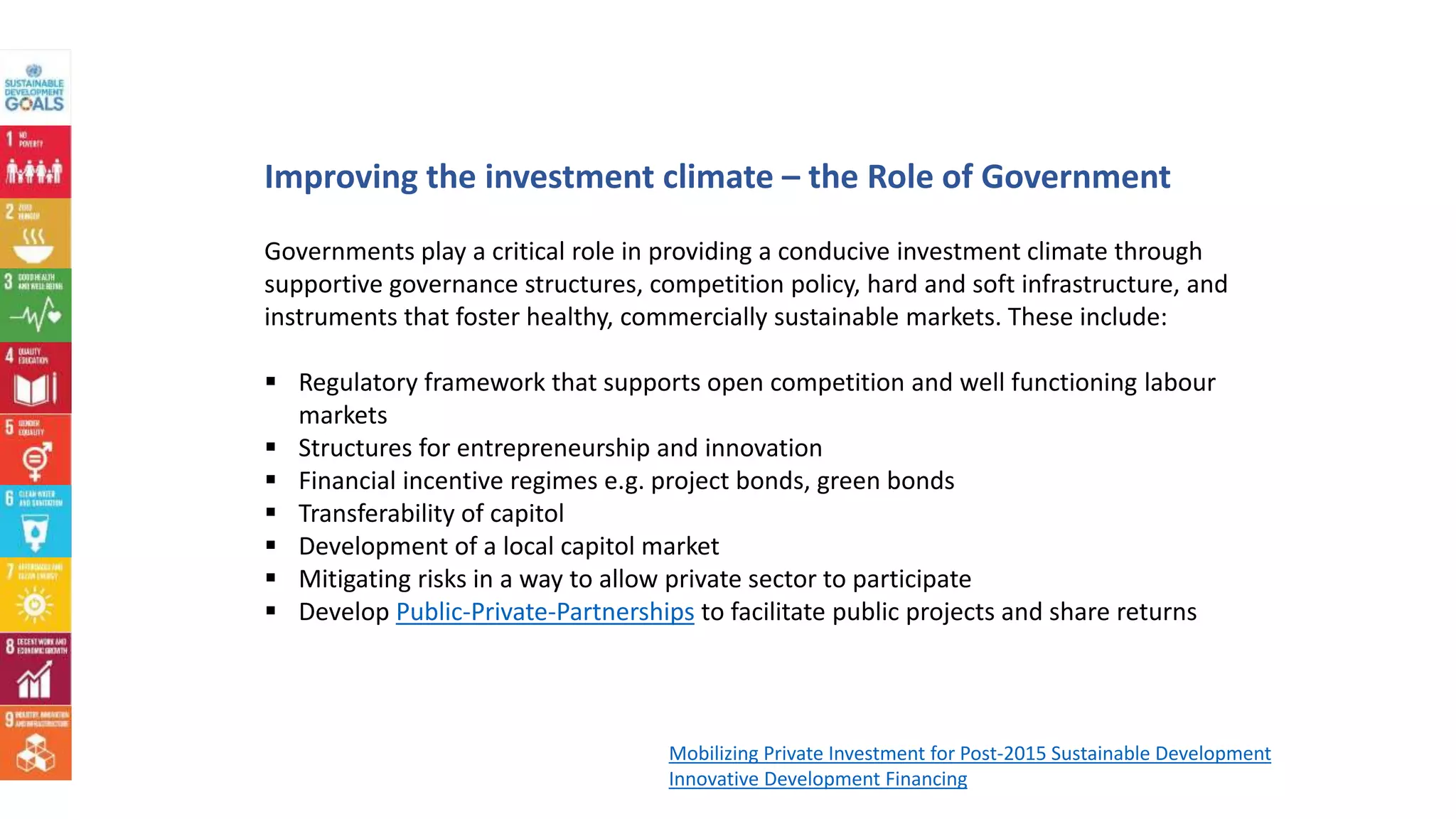 Improving the investment climate – the Role of Government
Governments play a critical role in providing a conducive investment climate through
supportive governance structures, competition policy, hard and soft infrastructure, and
instruments that foster healthy, commercially sustainable markets. These include:
 Regulatory framework that supports open competition and well functioning labour
markets
 Structures for entrepreneurship and innovation
 Financial incentive regimes e.g. project bonds, green bonds
 Transferability of capitol
 Development of a local capitol market
 Mitigating risks in a way to allow private sector to participate
 Develop Public-Private-Partnerships to facilitate public projects and share returns
Mobilizing Private Investment for Post-2015 Sustainable Development
Innovative Development Financing
 