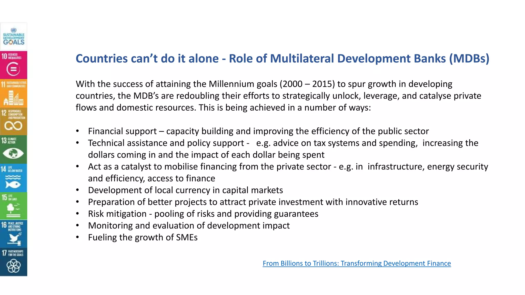 Countries can’t do it alone - Role of Multilateral Development Banks (MDBs)
With the success of attaining the Millennium goals (2000 – 2015) to spur growth in developing
countries, the MDB’s are redoubling their efforts to strategically unlock, leverage, and catalyse private
flows and domestic resources. This is being achieved in a number of ways:
• Financial support – capacity building and improving the efficiency of the public sector
• Technical assistance and policy support - e.g. advice on tax systems and spending, increasing the
dollars coming in and the impact of each dollar being spent
• Act as a catalyst to mobilise financing from the private sector - e.g. in infrastructure, energy security
and efficiency, access to finance
• Development of local currency in capital markets
• Preparation of better projects to attract private investment with innovative returns
• Risk mitigation - pooling of risks and providing guarantees
• Monitoring and evaluation of development impact
• Fueling the growth of SMEs
From Billions to Trillions: Transforming Development Finance
 