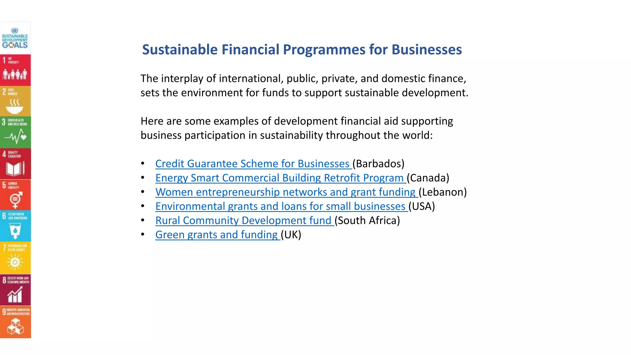 The interplay of international, public, private, and domestic finance,
sets the environment for funds to support sustainable development.
Here are some examples of development financial aid supporting
business participation in sustainability throughout the world:
• Credit Guarantee Scheme for Businesses (Barbados)
• Energy Smart Commercial Building Retrofit Program (Canada)
• Women entrepreneurship networks and grant funding (Lebanon)
• Environmental grants and loans for small businesses (USA)
• Rural Community Development fund (South Africa)
• Green grants and funding (UK)
Sustainable Financial Programmes for Businesses
 