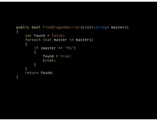 public bool FindDragonWarrior(List<string> masters) 
{ 
var found = false; 
foreach (var master in masters) 
{ 
if (master == "Po") 
{ 
found = true; 
break; 
} 
} 
return found; 
} 
 