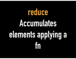 reduce
Accumulates
elements applying a
fn
 