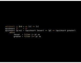 quicksort :: Ord a => [a] -> [a] 
quicksort [] = [] 
quicksort (p:xs) = (quicksort lesser) ++ [p] ++ (quicksort greater) 
where 
lesser = filter (< p) xs 
greater = filter (>= p) xs
 