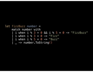 let fizzBuzz number = 
match number with 
| i when i % 3 = 0 && i % 5 = 0 -> "FizzBuzz" 
| i when i % 3 = 0 -> "Fizz" 
| i when i % 5 = 0 -> "Buzz" 
| _ -> number.ToString() 
 