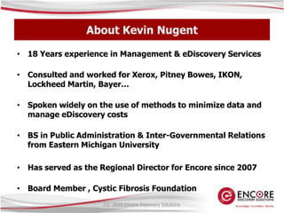 About Kevin Nugent18 Years experience in Management & eDiscovery ServicesConsulted and worked for Xerox, Pitney Bowes, IKON, Lockheed Martin, Bayer…Spoken widely on the use of methods to minimize data and manage eDiscovery costsBS in Public Administration & Inter-Governmental Relations from Eastern Michigan University Has served as the Regional Director for Encore since 2007Board Member , Cystic Fibrosis Foundation