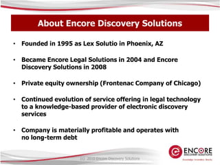 About Encore Discovery SolutionsFounded in 1995 as Lex Solutio in Phoenix, AZBecame Encore Legal Solutions in 2004 and Encore Discovery Solutions in 2008Private equity ownership (Frontenac Company of Chicago)Continued evolution of service offering in legal technology to a knowledge-based provider of electronic discovery servicesCompany is materially profitable and operates with no long-term debt