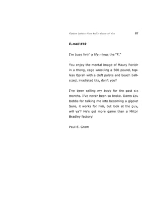 Random Letters From Bob’s House of Ass 87
E-mail #10
I'm busy livin' a life minus the “F.”
You enjoy the mental image of Maury Povich
in a thong, cage wrestling a 500 pound, top-
less Oprah with a cleft palate and beach ball-
sized, irradiated tits, don’t you?
I've been selling my body for the past six
months. I’ve never been so broke. Damn Lou
Dobbs for talking me into becoming a gigolo!
Sure, it works for him, but look at the guy,
will ya'? He's got more game than a Milton
Bradley factory!
Paul E. Gram
 