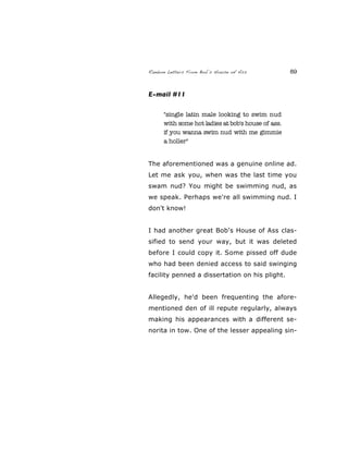 Random Letters From Bob’s House of Ass 89
E-mail #11
"single latin male looking to swim nud
with some hot ladies at bob's house of ass.
if you wanna swim nud with me gimmie
a holler"
The aforementioned was a genuine online ad.
Let me ask you, when was the last time you
swam nud? You might be swimming nud, as
we speak. Perhaps we're all swimming nud. I
don't know!
I had another great Bob's House of Ass clas-
sified to send your way, but it was deleted
before I could copy it. Some pissed off dude
who had been denied access to said swinging
facility penned a dissertation on his plight.
Allegedly, he'd been frequenting the afore-
mentioned den of ill repute regularly, always
making his appearances with a different se-
norita in tow. One of the lesser appealing sin-
 