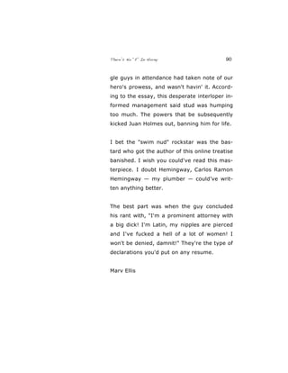 There’s No “E” In Horny 90
gle guys in attendance had taken note of our
hero's prowess, and wasn't havin' it. Accord-
ing to the essay, this desperate interloper in-
formed management said stud was humping
too much. The powers that be subsequently
kicked Juan Holmes out, banning him for life.
I bet the "swim nud" rockstar was the bas-
tard who got the author of this online treatise
banished. I wish you could've read this mas-
terpiece. I doubt Hemingway, Carlos Ramon
Hemingway — my plumber — could’ve writ-
ten anything better.
The best part was when the guy concluded
his rant with, "I'm a prominent attorney with
a big dick! I'm Latin, my nipples are pierced
and I've fucked a hell of a lot of women! I
won't be denied, damnit!" They're the type of
declarations you'd put on any resume.
Marv Ellis
 