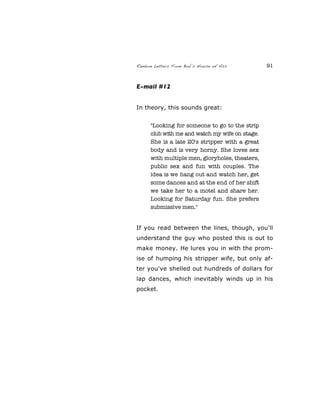 Random Letters From Bob’s House of Ass 91
E-mail #12
In theory, this sounds great:
"Looking for someone to go to the strip
club with me and watch my wife on stage.
She is a late 20's stripper with a great
body and is very horny. She loves sex
with multiple men, gloryholes, theaters,
public sex and fun with couples. The
idea is we hang out and watch her, get
some dances and at the end of her shift
we take her to a motel and share her.
Looking for Saturday fun. She prefers
submissive men."
If you read between the lines, though, you'll
understand the guy who posted this is out to
make money. He lures you in with the prom-
ise of humping his stripper wife, but only af-
ter you've shelled out hundreds of dollars for
lap dances, which inevitably winds up in his
pocket.
 