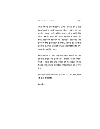 There’s No “E” In Horny 92
The whole submissive thing reeks of these
two binding and gagging their mark to the
motel room bed, while absconding with his
cash. What legal recourse would a victim in
this position have? No lawyer, besides the
guy in the previous E-mail, would back this
dupe's claims, since he was attempting to en-
gage in an illicit act.
Furthermore, the husband/wife team in the
above scenario probably aren't even mar-
ried. These are the types of malicious mine
fields the single swinger encounters at every
turn.
More priceless than a pair of 50 foot tall, sol-
id gold breasts!
Lou Zer
 